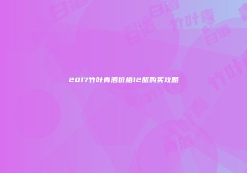 2017竹叶青酒价格12瓶购买攻略