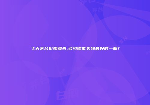 飞天茅台价格曝光,多少钱能买到最好的一瓶?