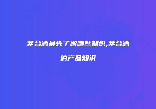 茅台酒最先了解哪些知识,茅台酒的产品知识