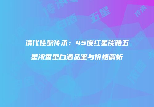 清代佳酿传承：45度红星淡雅五星浓香型白酒品鉴与价格解析