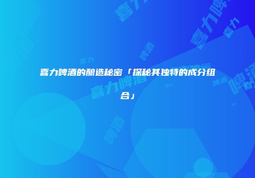 喜力啤酒的酿造秘密「探秘其独特的成分组合」