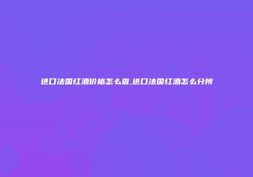 进口法国红酒价格怎么查,进口法国红酒怎么分辨