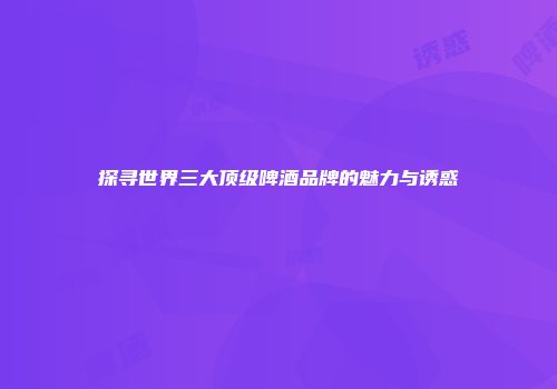 探寻世界三大顶级啤酒品牌的魅力与诱惑