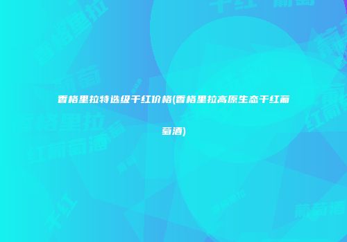 香格里拉特选级干红价格(香格里拉高原生态干红葡萄酒)