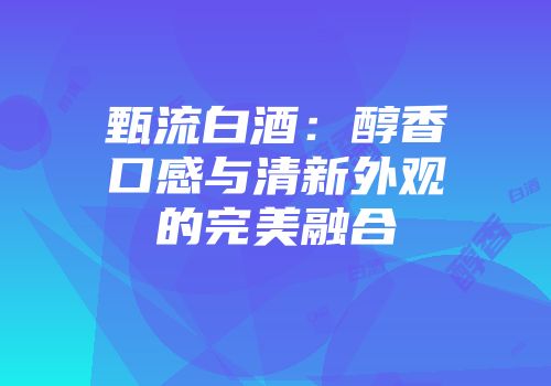 甄流白酒：醇香口感与清新外观的完美融合