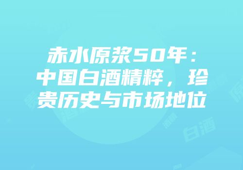赤水原浆50年：中国白酒精粹，珍贵历史与市场地位