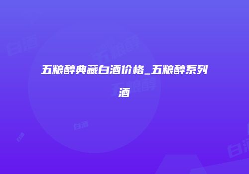 五粮醇典藏白酒价格_五粮醇系列酒