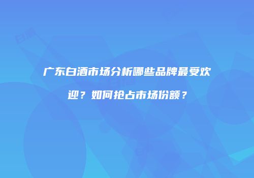 广东白酒市场分析哪些品牌最受欢迎？如何抢占市场份额？
