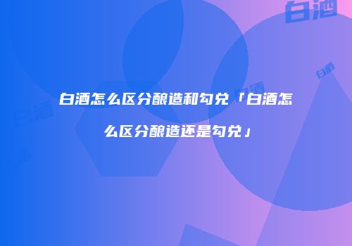 白酒怎么区分酿造和勾兑「白酒怎么区分酿造还是勾兑」