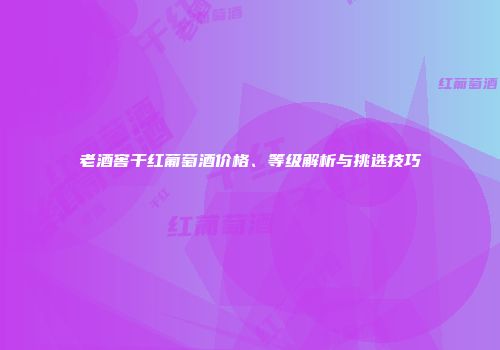 老酒窖干红葡萄酒价格、等级解析与挑选技巧