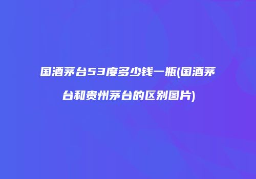 国酒茅台53度多少钱一瓶(国酒茅台和贵州茅台的区别图片)