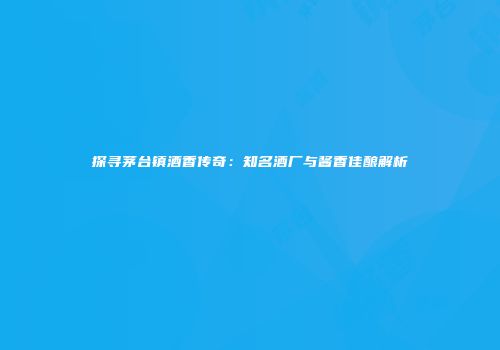 探寻茅台镇酒香传奇：知名酒厂与酱香佳酿解析