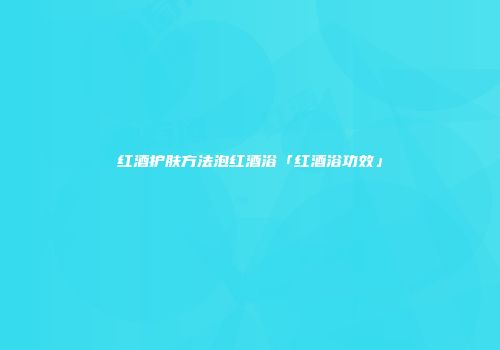 红酒护肤方法泡红酒浴「红酒浴功效」