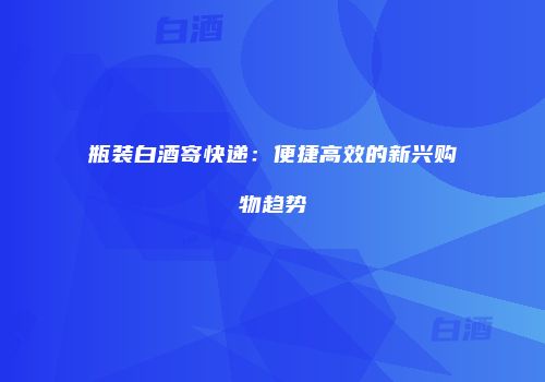 瓶装白酒寄快递：便捷高效的新兴购物趋势