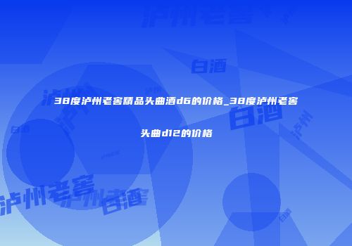 38度泸州老窖精品头曲酒d6的价格_38度泸州老窖头曲d12的价格