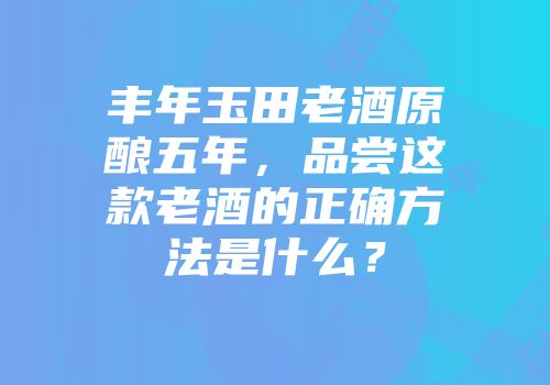 丰年玉田老酒原酿五年，品尝这款老酒的正确方法是什么？