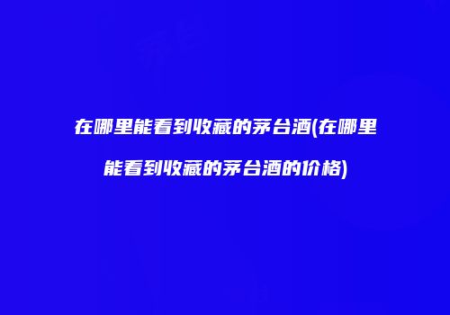 在哪里能看到收藏的茅台酒(在哪里能看到收藏的茅台酒的价格)