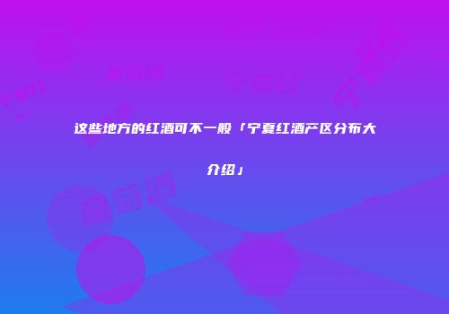 这些地方的红酒可不一般「宁夏红酒产区分布大介绍」