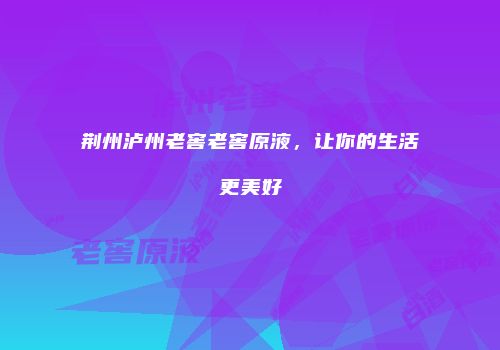 荆州泸州老窖老窖原液，让你的生活更美好