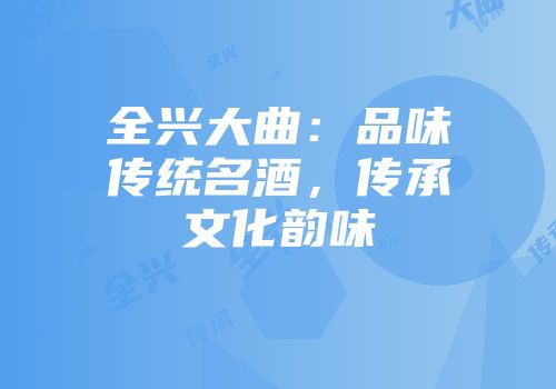 全兴大曲：品味传统名酒，传承文化韵味