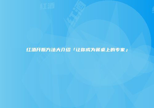 红酒开瓶方法大介绍「让你成为餐桌上的专家」
