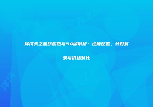 洋河天之蓝旗舰版与5A版解析：性能配置、针对对象与价格对比