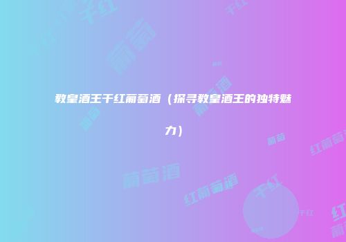 教皇酒王干红葡萄酒（探寻教皇酒王的独特魅力）