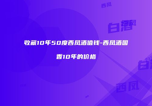 收藏10年50度西凤酒值钱-西凤酒国香10年的价格