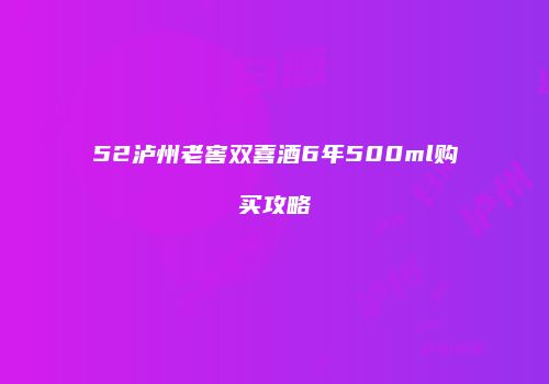 52泸州老窖双喜酒6年500ml购买攻略