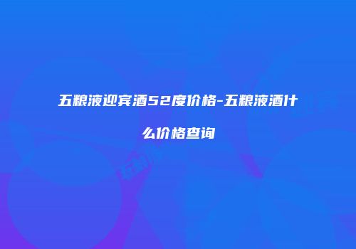 五粮液迎宾酒52度价格-五粮液酒什么价格查询
