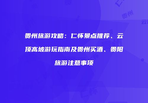 贵州旅游攻略：仁怀景点推荐、云顶高坡游玩指南及贵州买酒、贵阳旅游注意事项