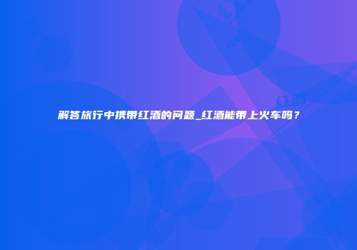解答旅行中携带红酒的问题_红酒能带上火车吗？