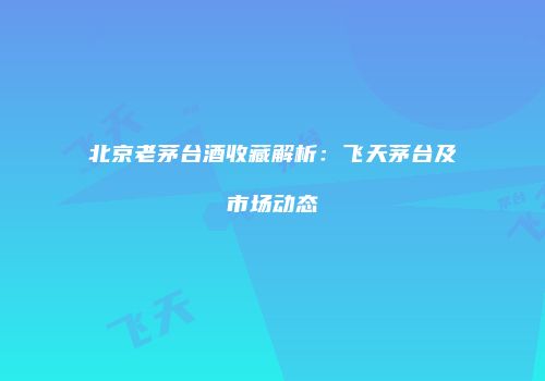 北京老茅台酒收藏解析：飞天茅台及市场动态