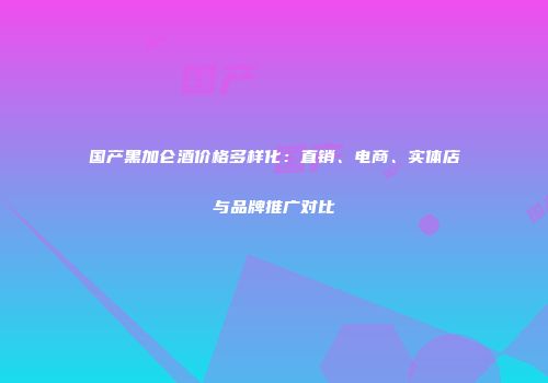国产黑加仑酒价格多样化：直销、电商、实体店与品牌推广对比