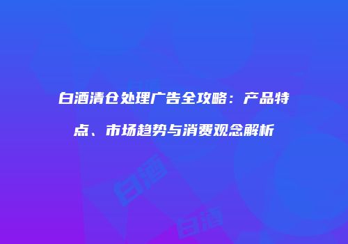 白酒清仓处理广告全攻略：产品特点、市场趋势与消费观念解析