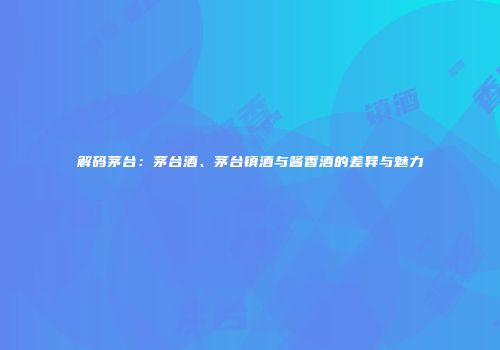 解码茅台：茅台酒、茅台镇酒与酱香酒的差异与魅力