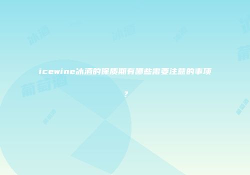 icewine冰酒的保质期有哪些需要注意的事项？