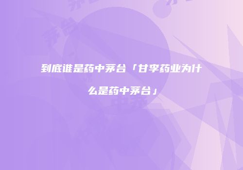 到底谁是药中茅台「甘李药业为什么是药中茅台」