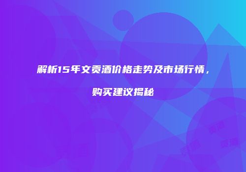 解析15年文贡酒价格走势及市场行情，购买建议揭秘