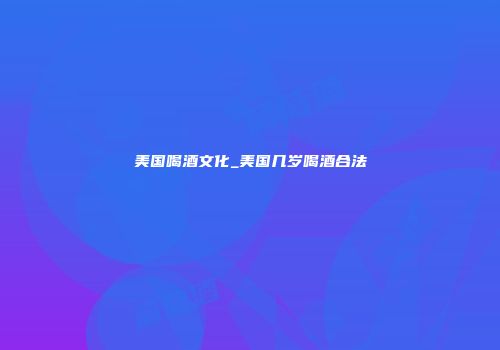 美国喝酒文化_美国几岁喝酒合法