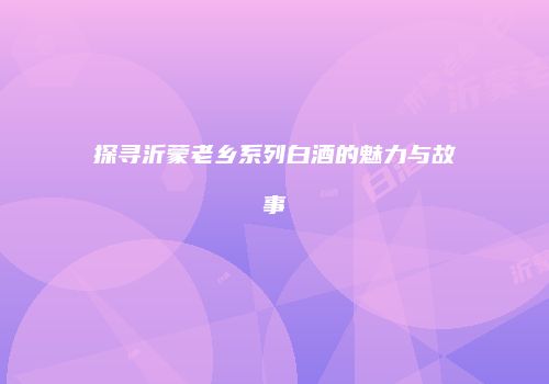 探寻沂蒙老乡系列白酒的魅力与故事