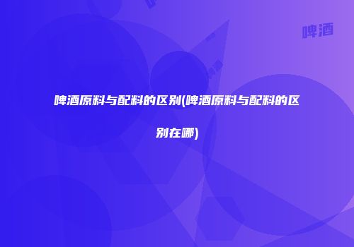 啤酒原料与配料的区别(啤酒原料与配料的区别在哪)