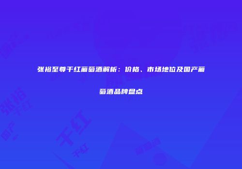 张裕至尊干红葡萄酒解析：价格、市场地位及国产葡萄酒品牌盘点