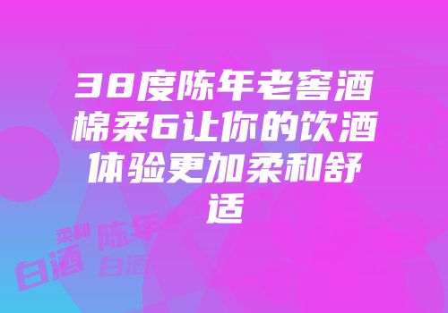 38度陈年老窖酒棉柔6让你的饮酒体验更加柔和舒适