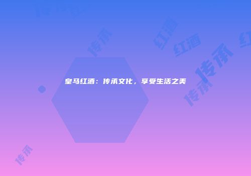 皇马红酒：传承文化，享受生活之美