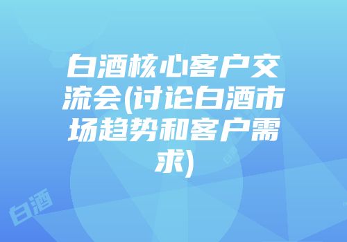 白酒核心客户交流会(讨论白酒市场趋势和客户需求)