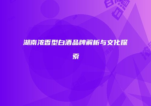 湖南浓香型白酒品牌解析与文化探索