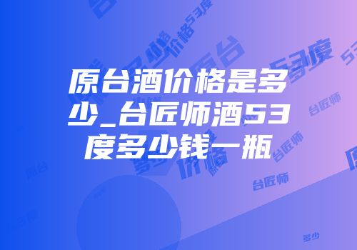 原台酒价格是多少_台匠师酒53度多少钱一瓶