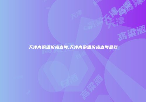 天津高粱酒价格查询,天津高粱酒价格查询最新