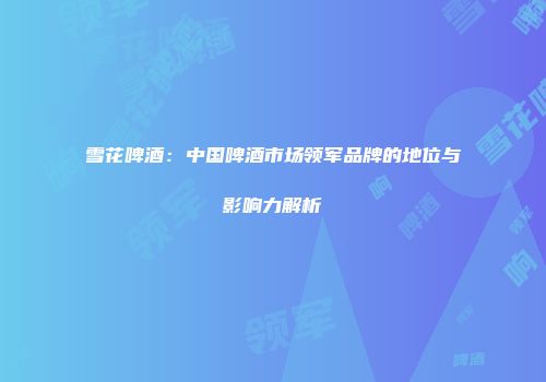 雪花啤酒：中国啤酒市场领军品牌的地位与影响力解析